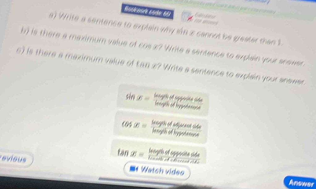 Nack nark cade 69 
a) Write a sentence to explain why sn a cannot be greater than 1
b) is there a maximum value of cos #? Write a sentence to explain your anewer 
e) is there a maximum value of tan s? Write a sentence to explain your anewer
sin B= tan gthofopyerphersideone/lase 
cos x= lengthedMmentof△ te/lengthofhofwhenuse 
tan x= lengthofoppriteoldside/enotiberestride 
evious Watch video 
Answer