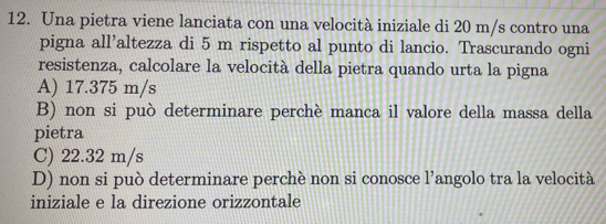 Una pietra viene lanciata con una velocità iniziale di 20 m/s contro una
pigna all’altezza di 5 m rispetto al punto di lancio. Trascurando ogni
resistenza, calcolare la velocità della pietra quando urta la pigna
A) 17.375 m/s
B) non si può determinare perchè manca il valore della massa della
pietra
C) 22.32 m/s
D) non si può determinare perchè non si conosce l’angolo tra la velocità
iniziale e la direzione orizzontale