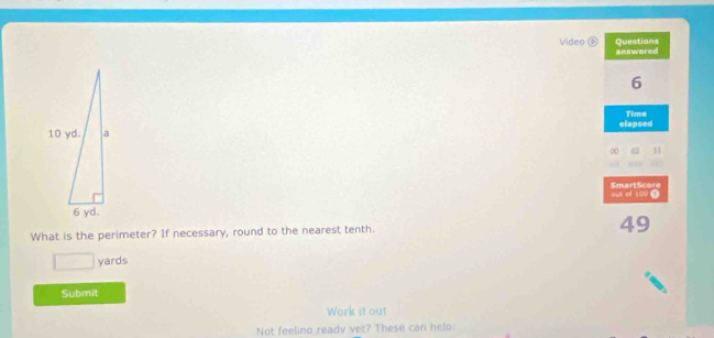 Questions 
Video ⑥ answered 
6 
elapsed Time 
00 a 11 
SmartScore out of 109 0 
What is the perimeter? If necessary, round to the nearest tenth. 49 
_  yards
Submit 
Work it out 
Not feeling readv vet? These can helo: