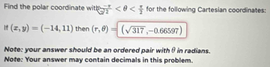 Find the polar coordinate witln  (-π )/2  for the following Cartesian coordinates: 
If (x,y)=(-14,11) then (r,θ )=(sqrt(317),-0.66597)
Note: your answer should be an ordered pair withθ in radians. 
Note: Your answer may contain decimals in this problem.