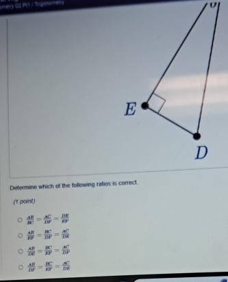 metry 02 P11 / Triponometry
Determine which of the following ratios is correct.
(1 point)
 AB/BC = AC/DP = DE/EP 
 AB/EF = BC/DP = AC/DE 
 AB/DR = BC/RF =frac ACDF= AC/DP 
 AB/DF = BC/EF = AC/DE 