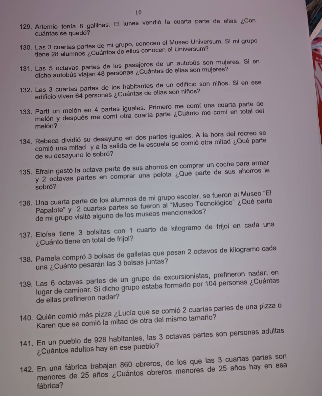 10
129. Artemio tenía 8 gallinas. El lunes vendió la cuarta parte de ellas ¿Con
cuántas se quedó?
130. Las 3 cuartas partes de mi grupo, conocen el Museo Universum. Si mi grupo
tiene 28 alumnos ¿Cuántos de ellos conocen el Universum?
131. Las 5 octavas partes de los pasajeros de un autobús son mujeres. Si en
dicho autobús viajan 48 personas ¿Cuántas de ellas son mujeres?
132. Las 3 cuartas partes de los habitantes de un edificio son niños. Si en ese
edificio viven 64 personas ¿Cuántas de ellas son niños?
133. Partí un melón en 4 partes iguales. Primero me comí una cuarta parte de
melón y después me comí otra cuarta parte ¿Cuánto me comí en total del
melón?
134. Rebeca dividió su desayuno en dos partes iguales. A la hora del recreo se
comió una mitad y a la salida de la escuela se comió otra mitad ¿Qué parte
de su desayuno le sobró?
135. Efraín gastó la octava parte de sus ahorros en comprar un coche para armar
y 2 octavas partes en comprar una pelota ¿Qué parte de sus ahorros le
sobró?
136. Una cuarta parte de los alumnos de mi grupo escolar, se fueron al Museo “El
Papalote” y 2 cuartas partes se fueron al “Museo Tecnológico” ¿Qué parte
de mi grupo visitó alguno de los museos mencionados?
137. Eloísa tiene 3 bolsitas con 1 cuarto de kilogramo de frijol en cada una
¿Cuánto tiene en total de frijol?
138. Pamela compró 3 bolsas de galletas que pesan 2 octavos de kilogramo cada
una ¿Cuánto pesarán las 3 bolsas juntas?
139. Las 6 octavas partes de un grupo de excursionistas, prefirieron nadar, en
lugar de caminar. Si dicho grupo estaba formado por 104 personas ¿Cuántas
de ellas prefirieron nadar?
140. Quién comió más pizza ¿Lucía que se comió 2 cuartas partes de una pizza o
Karen que se comió la mitad de otra del mismo tamaño?
141. En un pueblo de 928 habitantes, las 3 octavas partes son personas adultas
¿Cuántos adultos hay en ese pueblo?
142. En una fábrica trabajan 860 obreros, de los que las 3 cuartas partes son
menores de 25 años ¿Cuántos obreros menores de 25 años hay en esa
fábrica?