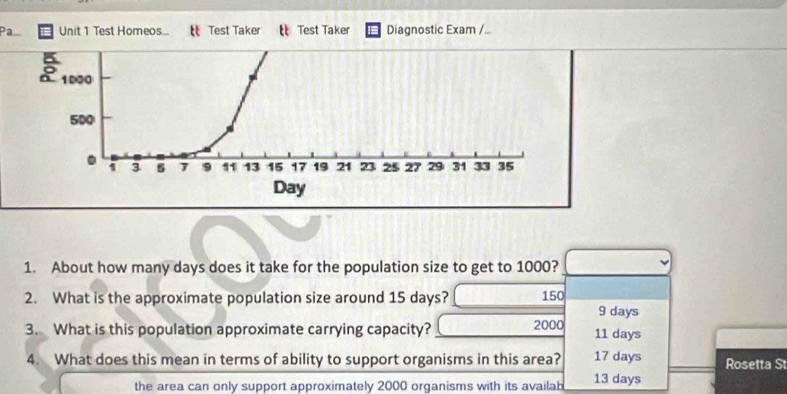 Pa Unit 1 Test Homeos.... Test Taker Test Taker Diagnostic Exam /...
1. About how many days does it take for the population size to get to 1000?
2. What is the approximate population size around 15 days? 150
9 days
3. What is this population approximate carrying capacity? 2000 11 days
4. What does this mean in terms of ability to support organisms in this area? 17 days Rosetta St
the area can only support approximately 2000 organisms with its availab 13 days