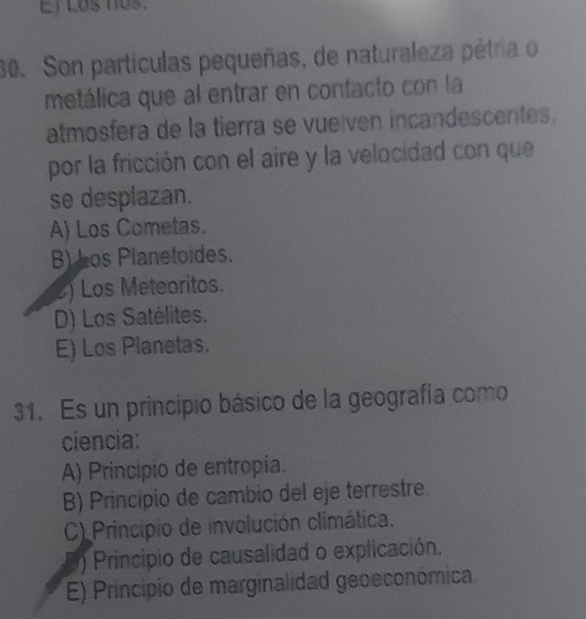 Ej Los nos.
30. Son partículas pequeñas, de naturaleza pétria o
metálica que al entrar en contacto con la
atmosfera de la tierra se vueíven incandescentes.
por la fricción con el aire y la velocidad con que
se desplazan.
A) Los Cometas.
B) Los Planetoides.
2) Los Meteoritos.
D) Los Satélites.
E) Los Planetas.
31. Es un principio básico de la geografía como
ciencia:
A) Principio de entropía.
B) Principio de cambio del eje terrestre.
C) Principio de involución climática.. ) Principio de causalidad o explicación.
E) Principio de marginalidad geoeconómica.