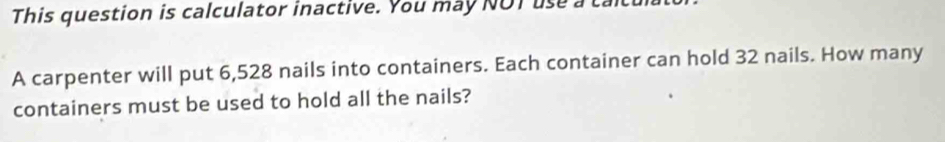 This question is calculator inactive. You may NOT use a 
A carpenter will put 6,528 nails into containers. Each container can hold 32 nails. How many 
containers must be used to hold all the nails?