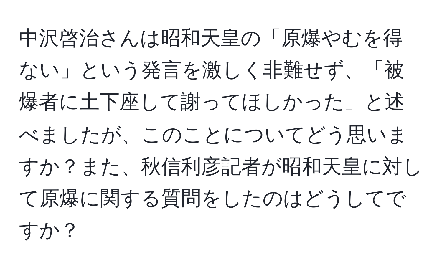 中沢啓治さんは昭和天皇の「原爆やむを得ない」という発言を激しく非難せず、「被爆者に土下座して謝ってほしかった」と述べましたが、このことについてどう思いますか？また、秋信利彦記者が昭和天皇に対して原爆に関する質問をしたのはどうしてですか？