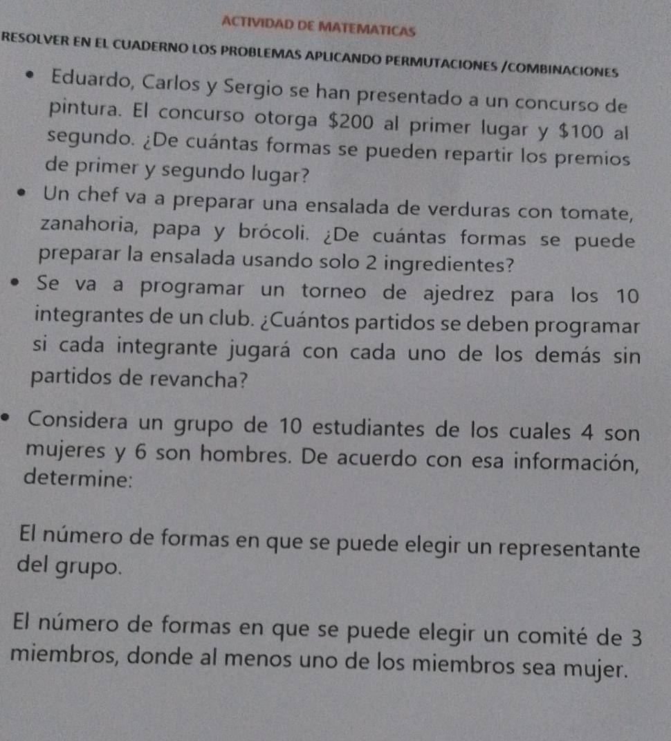 ACTIVIDAD DE MATEMATICAS 
RESOLVER EN EL CUADERNO LOS PROBLEMAS APLICANDO PERMUTACIONES /COMBINACIONES 
Eduardo, Carlos y Sergio se han presentado a un concurso de 
pintura. El concurso otorga $200 al primer lugar y $100 al 
segundo. ¿De cuántas formas se pueden repartir los premios 
de primer y segundo lugar? 
Un chef va a preparar una ensalada de verduras con tomate, 
zanahoria, papa y brócoli. ¿De cuántas formas se puede 
preparar la ensalada usando solo 2 ingredientes? 
Se va a programar un torneo de ajedrez para los 10
integrantes de un club. ¿Cuántos partidos se deben programar 
si cada integrante jugará con cada uno de los demás sin 
partidos de revancha? 
Considera un grupo de 10 estudiantes de los cuales 4 son 
mujeres y 6 son hombres. De acuerdo con esa información, 
determine: 
El número de formas en que se puede elegir un representante 
del grupo. 
El número de formas en que se puede elegir un comité de 3
miembros, donde al menos uno de los miembros sea mujer.