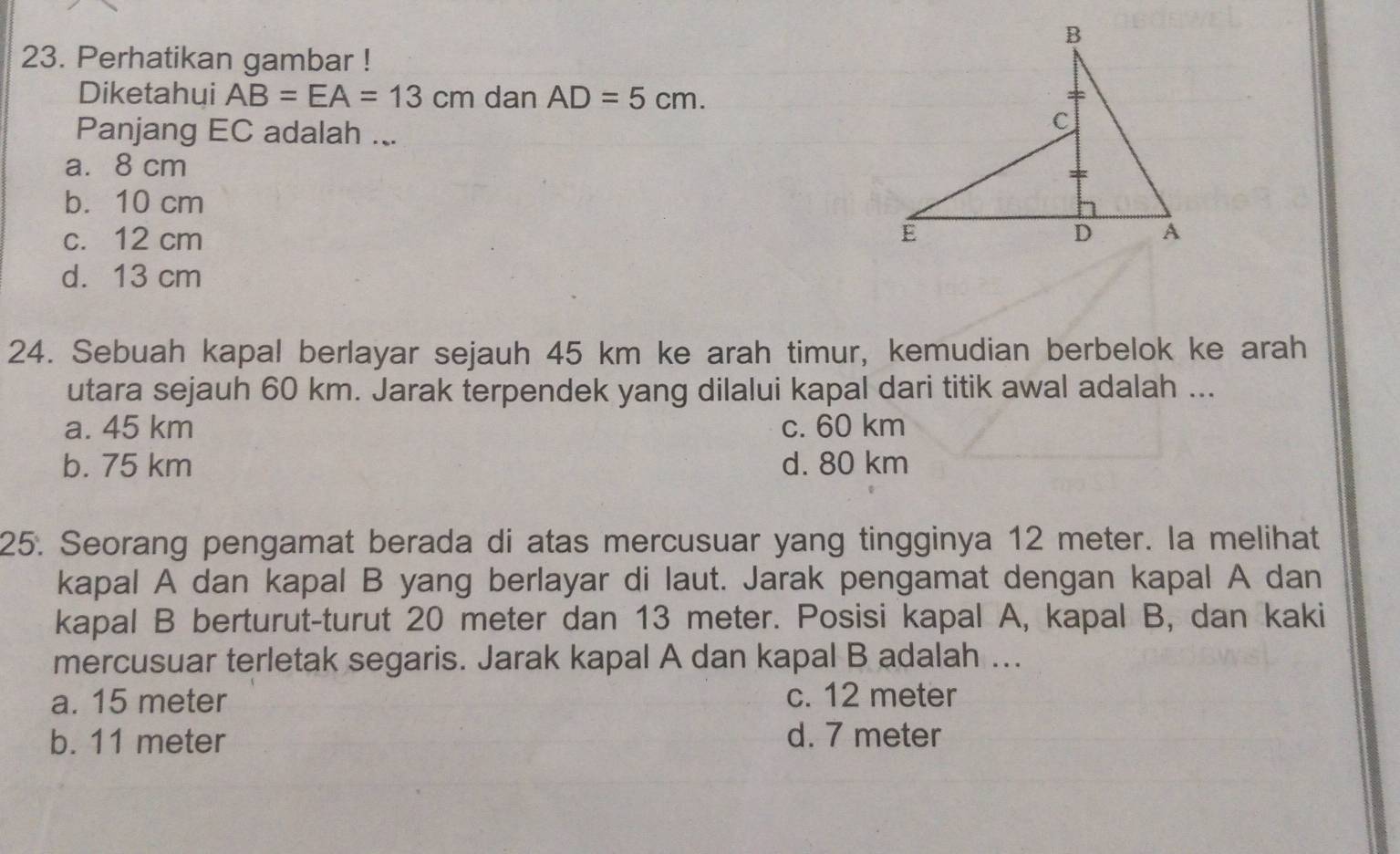 Perhatikan gambar !
Diketahui AB=EA=13cm dan AD=5cm. 
Panjang EC adalah ...
a. 8 cm
b. 10 cm
c. 12 cm
d. 13 cm
24. Sebuah kapal berlayar sejauh 45 km ke arah timur, kemudian berbelok ke arah
utara sejauh 60 km. Jarak terpendek yang dilalui kapal dari titik awal adalah ...
a. 45 km c. 60 km
b. 75 km d. 80 km
25. Seorang pengamat berada di atas mercusuar yang tingginya 12 meter. la melihat
kapal A dan kapal B yang berlayar di laut. Jarak pengamat dengan kapal A dan
kapal B berturut-turut 20 meter dan 13 meter. Posisi kapal A, kapal B, dan kaki
mercusuar terletak segaris. Jarak kapal A dan kapal B adalah ...
a. 15 meter c. 12 meter
b. 11 meter d. 7 meter