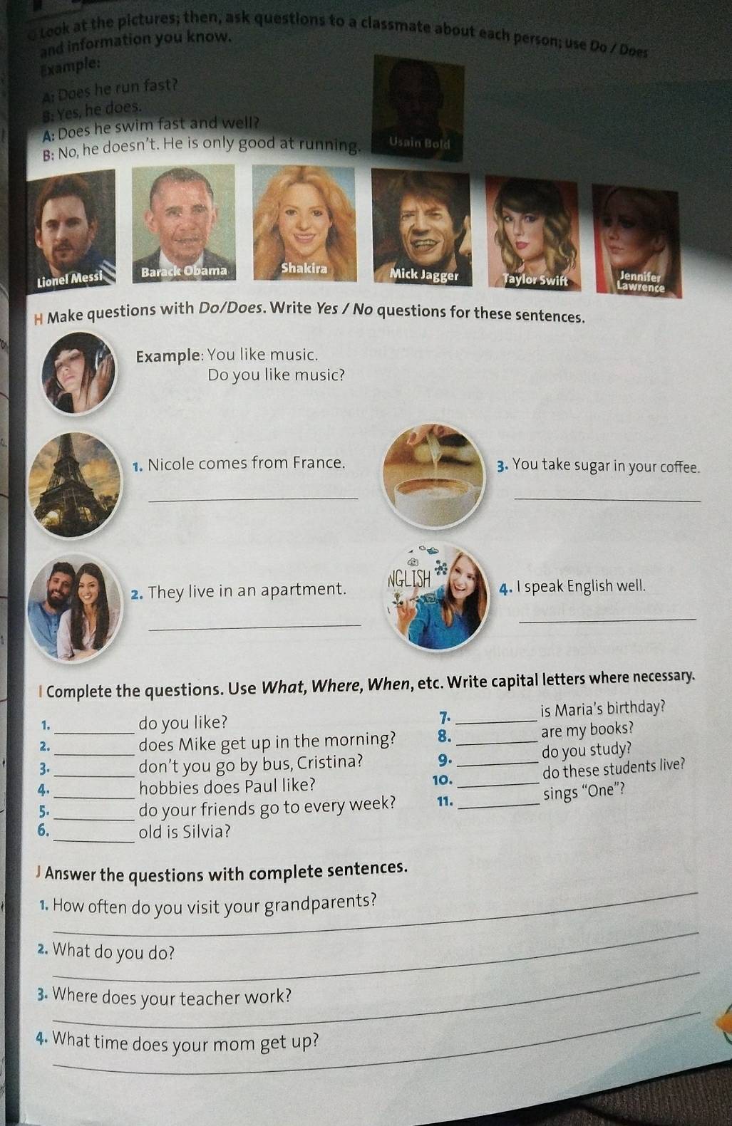 Look at the pictures; then, ask questions to a classmate about each person; use Do / Does 
and information you know. 
Example: 
A: Does he run fast? 
8: Yes, he does. 
A: Does he swim fast and well? 
B: No, he doesn’t. He is only good at running. Usain Bold 
Jennife 
Lionel Messi Bar amaMick Jagger Taylor Swift Lawrence 
H Make questions with Do/Does. Write Yes / No questions for these sentences. 
Example: You like music. 
Do you like music? 
1. Nicole comes from France.3. You take sugar in your coffee. 
__ 
2. They live in an apartment.4. I speak English well. 
_ 
_ 
l Complete the questions. Use What, Where, When, etc. Write capital letters where necessary. 
1. do you like? _is Maria's birthday? 
7. 
2._ does Mike get up in the morning? 8. _are my books? 
3.__ don't you go by bus, Cristina? 9. _do you study? 
do these students live? 
4._ hobbies does Paul like? 
10._ 
sings “One”? 
5._ do your friends go to every week? 11._ 
6._ old is Silvia? 
_ 
J Answer the questions with complete sentences. 
1. How often do you visit your grandparents? 
_ 
_ 
2. What do you do? 
_ 
3. Where does your teacher work? 
4. What time does your mom get up?