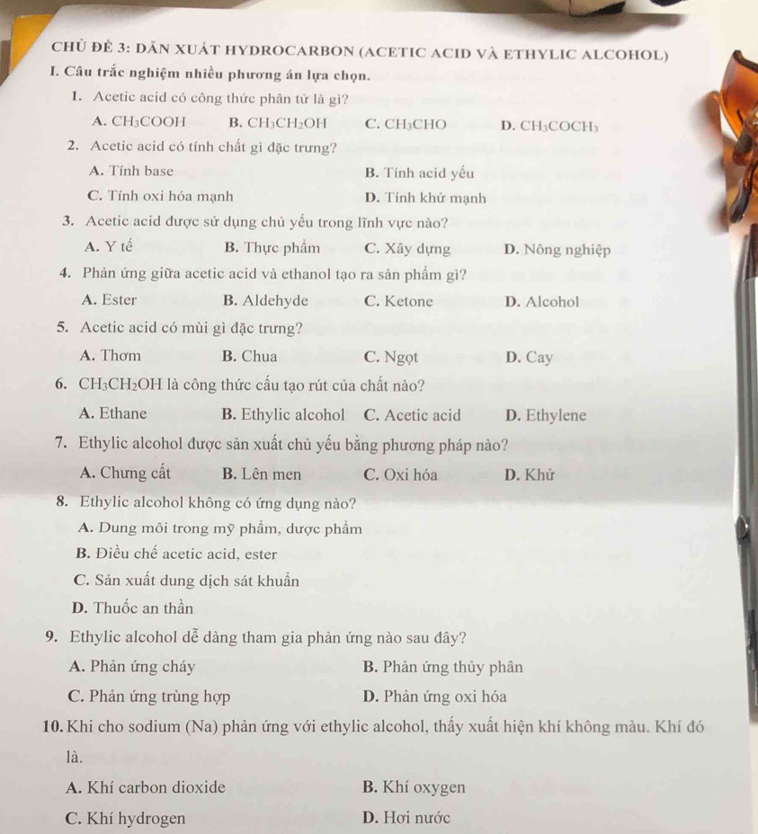 CHỦ ĐÊ 3: DĀN XUÁT HYDROCARBON (ACETIC ACID VÀ ETHYLIC ALCOHOL)
I. Câu trắc nghiệm nhiều phương án lựa chọn.
1. Acetic acid có công thức phân tử là gì?
A. CH₃COOH B. CH₃CH₂OH C. CH₃CHO D. CH₃COCH₃
2. Acetic acid có tính chất gì đặc trưng?
A. Tính base B. Tính acid yếu
C. Tính oxi hóa mạnh D. Tính khử mạnh
3. Acetic acid được sử dụng chủ yếu trong lĩnh vực nào?
A. Y tế B. Thực phẩm C. Xây dựng D. Nông nghiệp
4. Phản ứng giữa acetic acid và ethanol tạo ra sản phẩm gì?
A. Ester B. Aldehyde C. Ketone D. Alcohol
5. Acetic acid có mùi gì đặc trưng?
A. Thơm B. Chua C. Ngọt D. Cay
6. CH₃CH₂OH là công thức cấu tạo rút của chất nào?
A. Ethane B. Ethylic alcohol C. Acetic acid D. Ethylene
7. Ethylic alcohol được sản xuất chủ yếu bằng phương pháp nào?
A. Chưng cất B. Lên men C. Oxi hóa D. Khử
8. Ethylic alcohol không có ứng dụng nào?
A. Dung môi trong mỹ phẩm, dược phẩm
B. Điều chế acetic acid, ester
C. Sản xuất dung dịch sát khuẩn
D. Thuốc an thần
9. Ethylic alcohol dễ dàng tham gia phản ứng nào sau dây?
A. Phản ứng cháy B. Phản ứng thủy phân
C. Phản ứng trùng hợp D. Phản ứng oxi hóa
10. Khi cho sodium (Na) phản ứng với ethylic alcohol, thấy xuất hiện khí không màu. Khí đó
là.
A. Khí carbon dioxide B. Khí oxygen
C. Khí hydrogen D. Hơi nước