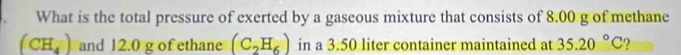 What is the total pressure of exerted by a gaseous mixture that consists of 8.00 g of methane
(CH_4) and 12.0 g of ethane (C_2H_6) in a 3.50 liter container maintained at 35.20°C