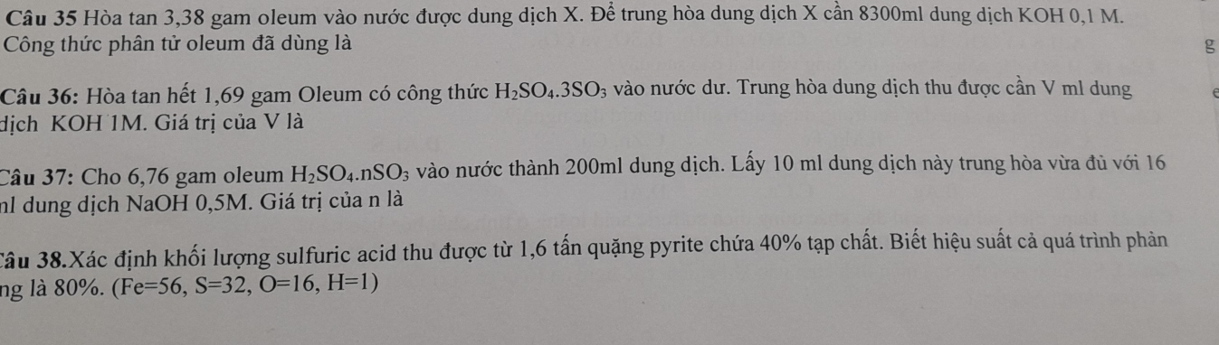 Hòa tan 3,38 gam oleum vào nước được dung dịch X. Để trung hòa dung dịch X cần 8300ml dung dịch KOH 0,1 M. 
Công thức phân tử oleum đã dùng là g 
Câu 36: Hòa tan hết 1,69 gam Oleum có công thức H_2SO_4.3SO_3 vào nước dư. Trung hòa dung dịch thu được cần V ml dung 
dịch KOH 1M. Giá trị của V là 
Câu 37: Cho 6,76 gam oleum H_2SO_4. nSO_3 vào nước thành 200ml dung dịch. Lấy 10 ml dung dịch này trung hòa vừa đủ với 16
nh dung dịch NaOH 0,5M. Giá trị của n là 
Câu 38.Xác định khối lượng sulfuric acid thu được từ 1,6 tấn quặng pyrite chứa 40% tạp chất. Biết hiệu suất cả quá trình phản 
ng là 80%. (Fe=56,S=32, O=16,H=1)