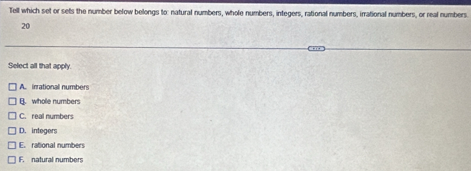 Tell which set or sets the number below belongs to: natural numbers, whole numbers, integers, rational numbers, irrational numbers, or real numbers.
20
Select all that apply.
A. irrational numbers
B. whole numbers
C. real numbers
D. integers
E. rational numbers
F. natural numbers