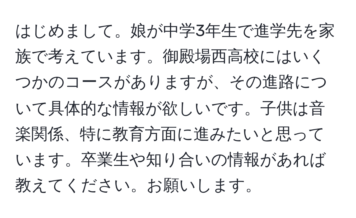 はじめまして。娘が中学3年生で進学先を家族で考えています。御殿場西高校にはいくつかのコースがありますが、その進路について具体的な情報が欲しいです。子供は音楽関係、特に教育方面に進みたいと思っています。卒業生や知り合いの情報があれば教えてください。お願いします。