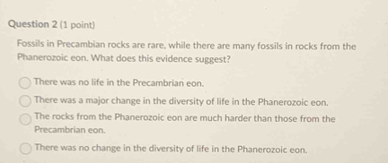 Fossils in Precambian rocks are rare, while there are many fossils in rocks from the
Phanerozoic eon. What does this evidence suggest?
There was no life in the Precambrian eon.
There was a major change in the diversity of life in the Phanerozoic eon.
The rocks from the Phanerozoic eon are much harder than those from the
Precambrian eon.
There was no change in the diversity of life in the Phanerozoic eon.