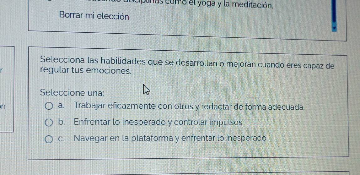 ciplinas como el yoga y la meditación.
Borrar mi elección
Selecciona las habilidades que se desarrollan o mejoran cuando eres capaz de
regular tus emociones.
Seleccione una:
n
a. Trabajar eficazmente con otros y redactar de forma adecuada.
b. Enfrentar lo inesperado y controlar impulsos.
c. Navegar en la plataforma y enfrentar lo inesperado.