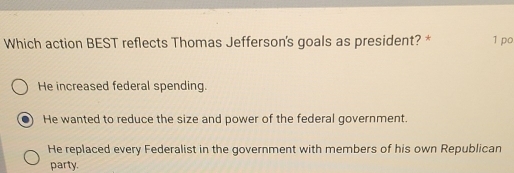 Which action BEST reflects Thomas Jefferson's goals as president? * 1 po
He increased federal spending.
He wanted to reduce the size and power of the federal government.
He replaced every Federalist in the government with members of his own Republican
party.