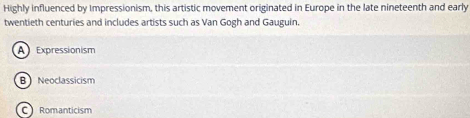 Highly influenced by Impressionism, this artistic movement originated in Europe in the late nineteenth and early
twentieth centuries and includes artists such as Van Gogh and Gauguin.
A Expressionism
B Neoclassicism
C Romanticism