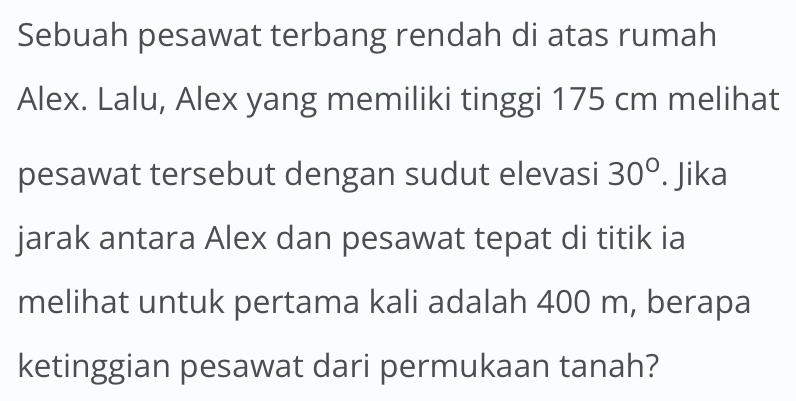 Sebuah pesawat terbang rendah di atas rumah 
Alex. Lalu, Alex yang memiliki tinggi 175 cm melihat 
pesawat tersebut dengan sudut elevasi 30°. Jika 
jarak antara Alex dan pesawat tepat di titik ia 
melihat untuk pertama kali adalah 400 m, berapa 
ketinggian pesawat dari permukaan tanah?