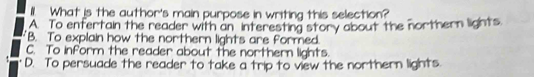 I1. What is the author's main purpose in writing this selection?
A. To enfertain the reader with an interesting story about the northern lights.
B. To explain how the northern lights are formed.
C. To inform the reader about the northern lights.
D. To persuade the reader to take a trip to view the northern lights.