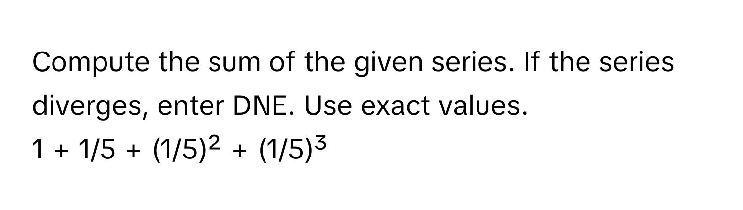 Compute the sum of the given series. If the series diverges, enter DNE. Use exact values. 

1 + 1/5 + (1/5)² + (1/5)³