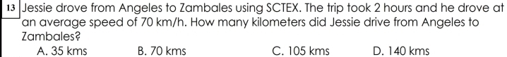 Jessie drove from Angeles to Zambales using SCTEX. The trip took 2 hours and he drove at
an average speed of 70 km/h. How many kilometers did Jessie drive from Angeles to
Zambales?
A. 35 kms B. 70 kms C. 105 kms D. 140 kms