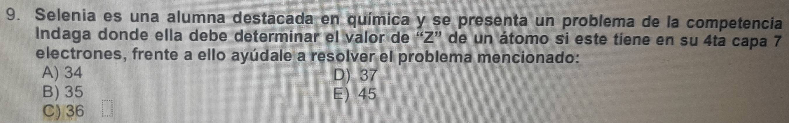 Selenia es una alumna destacada en química y se presenta un problema de la competencia
Indaga donde ella debe determinar el valor de “ Z ” de un átomo si este tiene en su 4ta capa 7
electrones, frente a ello ayúdale a resolver el problema mencionado:
A) 34 D) 37
B) 35 E) 45
C) 36