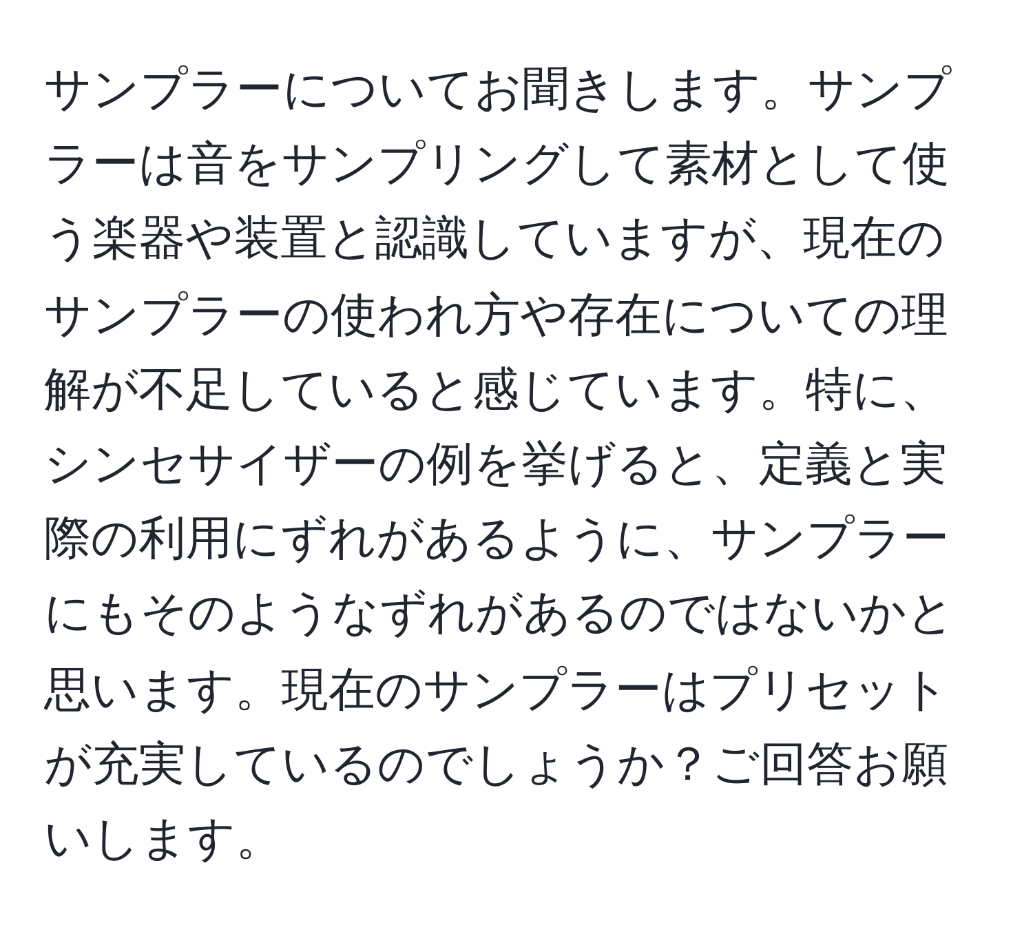 サンプラーについてお聞きします。サンプラーは音をサンプリングして素材として使う楽器や装置と認識していますが、現在のサンプラーの使われ方や存在についての理解が不足していると感じています。特に、シンセサイザーの例を挙げると、定義と実際の利用にずれがあるように、サンプラーにもそのようなずれがあるのではないかと思います。現在のサンプラーはプリセットが充実しているのでしょうか？ご回答お願いします。