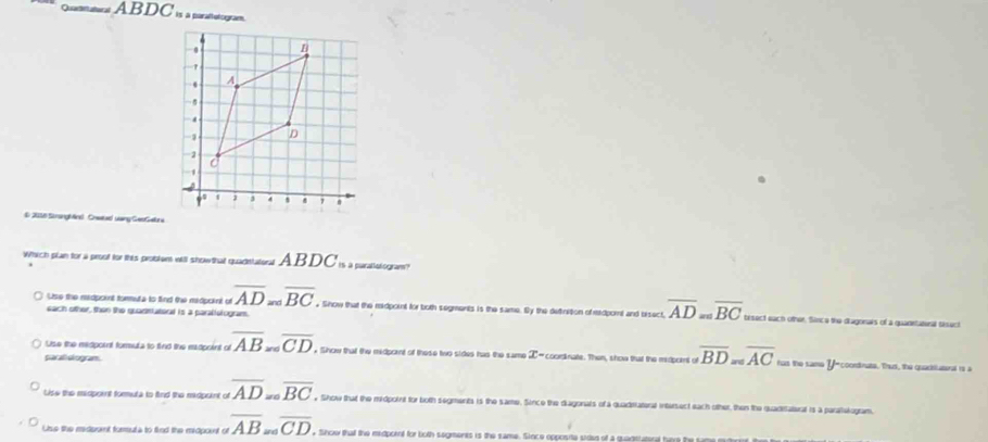 Quarantatera AB DC is a paraltotogram.
# 2018 Strangbine Creatael uang GeoGebra
Which plan for a proof for this problent will show that quadetatoral ABDC_m a purallalogram?
each other, then the quadmiateral is a paralletogram.
Use the midpoint tormuta to find the midpoint of overline AD=overline BC. Show that the midpoint for both segments is the same. By the dutinition of tdpornt and bisect, overline AD=overline BC besect each other, Sinco the diagonars of a quadietutenal tisuct
Lise the midpornt forula to find the madpoint of overline AB_∈fty overline CD Show that the medpornt of these two sides has the same X -courdinate. Then, show that the medpornt of overline BD=overline AC hs tọ tamó Y coondnate. That, the quadsiateral rs a
parali diogram
Lise the midpoint formuta to find the midpoint of overline AD=ooverline BC y Show that the midpoint for both segments is the same. Since the diagonals of a quadiriateral intersect each other, then the quaditatieral is a parallekogram.
Use the miderunt formula to find the midpoint of overline AB overline CD. Show that the midpornt for both segments is the same. Since opposite sidee of a quagstutend havs