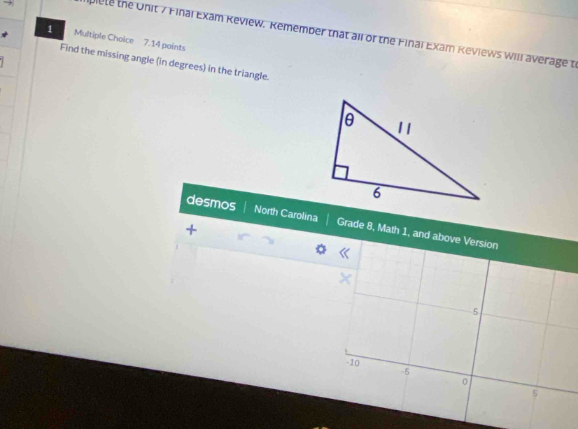 → 
plete the Onit 7 Final Exam Review. Remember that all of the Final Exam Reviews will average t 
1 Multiple Choice 7.14 points 
Find the missing angle (in degrees) in the triangle. 
desmos North Carolina Grade 8, Math 1, and above Version 
+ 
X
5
-10
-5
5