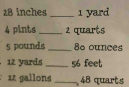 28 inches _ 1 yard
4 pints _ 2 quarts
5 pounds _ 80 ounces
12 yards _ 56 feet
12 gallons _ 48 quarts