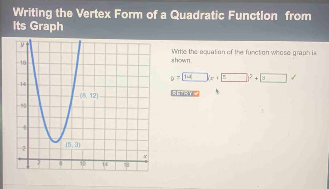 Writing the Vertex Form of a Quadratic Function from
Its Graph
Write the equation of the function whose graph is
shown.
y= (x+5)^2+3 □
RETRY