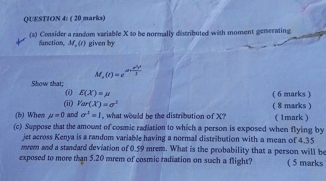 Consider a random variable X to be normally distributed with moment generating 
function, M, (t) given by
M_x(t)=e^(mu tfrac sigma ^2)t^22
Show that; 
(i) E(X)=mu ( 6 marks ) 
(ii) Var(X)=sigma^2 ( 8 marks ) 
(b) When mu =0 and sigma^2=1 , what would be the distribution of X? (1mark) 
(c) Suppose that the amount of cosmic radiation to which a person is exposed when flying by 
jet across Kenya is a random variable having a normal distribution with a mean of 4.35
mrem and a standard deviation of 0.59 mrem. What is the probability that a person will be 
exposed to more than 5.20 mrem of cosmic radiation on such a flight? ( 5 marks