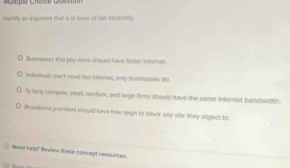 Question
Identify an argument that is in favor of net neutralify.
Businesses that pay more should have faster internet.
Individuals don't need fast Internet, only businesses do.
To fairly compete, small, medium, and large firms should have the same internet bandwidth.
Breadband providers should have free reign to block any site they object to
Need help? Review these concept resources.