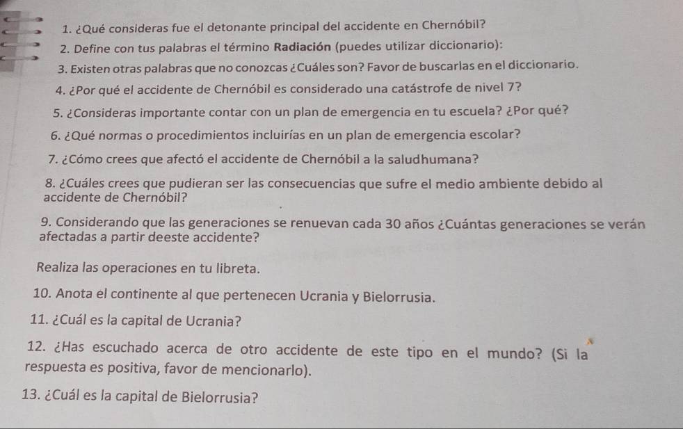 a 1. ¿Qué consideras fue el detonante principal del accidente en Chernóbil? 
2. Define con tus palabras el término Radiación (puedes utilizar diccionario): 
C 
3. Existen otras palabras que no conozcas ¿Cuáles son? Favor de buscarlas en el diccionario. 
4. ¿Por qué el accidente de Chernóbil es considerado una catástrofe de nivel 7? 
5. ¿Consideras importante contar con un plan de emergencia en tu escuela? ¿Por qué? 
6. ¿Qué normas o procedimientos incluirías en un plan de emergencia escolar? 
7. ¿Cómo crees que afectó el accidente de Chernóbil a la saludhumana? 
8. ¿Cuáles crees que pudieran ser las consecuencias que sufre el medio ambiente debido al 
accidente de Chernóbil? 
9. Considerando que las generaciones se renuevan cada 30 años ¿Cuántas generaciones se verán 
afectadas a partir deeste accidente? 
Realiza las operaciones en tu libreta. 
10. Anota el continente al que pertenecen Ucrania y Bielorrusia. 
11. ¿Cuál es la capital de Ucrania? 
12. ¿Has escuchado acerca de otro accidente de este tipo en el mundo? (Si la 
respuesta es positiva, favor de mencionarlo). 
13. ¿Cuál es la capital de Bielorrusia?