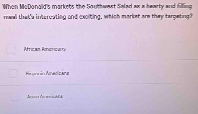 When McDonald's markets the Southwest Salad as a hearty and filling
meal that's interesting and exciting, which market are they targeting?
African Americans
Hispanic Americans
Asian Americans