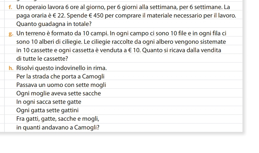 Un operaio lavora 6 ore al giorno, per 6 giorni alla settimana, per 6 settimane. La 
paga oraria è € 22. Spende € 450 per comprare il materiale necessario per il lavoro. 
Quanto guadagna in totale? 
g. Un terreno è formato da 10 campi. In ogni campo ci sono 10 file e in ogni fila ci 
sono 10 alberi di ciliegie. Le ciliegie raccolte da ogni albero vengono sistemate 
in 10 cassette e ogni cassetta è venduta a € 10. Quanto si ricava dalla vendita 
di tutte le cassette? 
h. Risolvi questo indovinello in rima. 
Per la strada che porta a Camogli 
Passava un uomo con sette mogli 
Ogni moglie aveva sette sacche 
In ogni sacca sette gatte 
Ogni gatta sette gattini 
Fra gatti, gatte, sacche e mogli, 
in quanti andavano a Camogli?