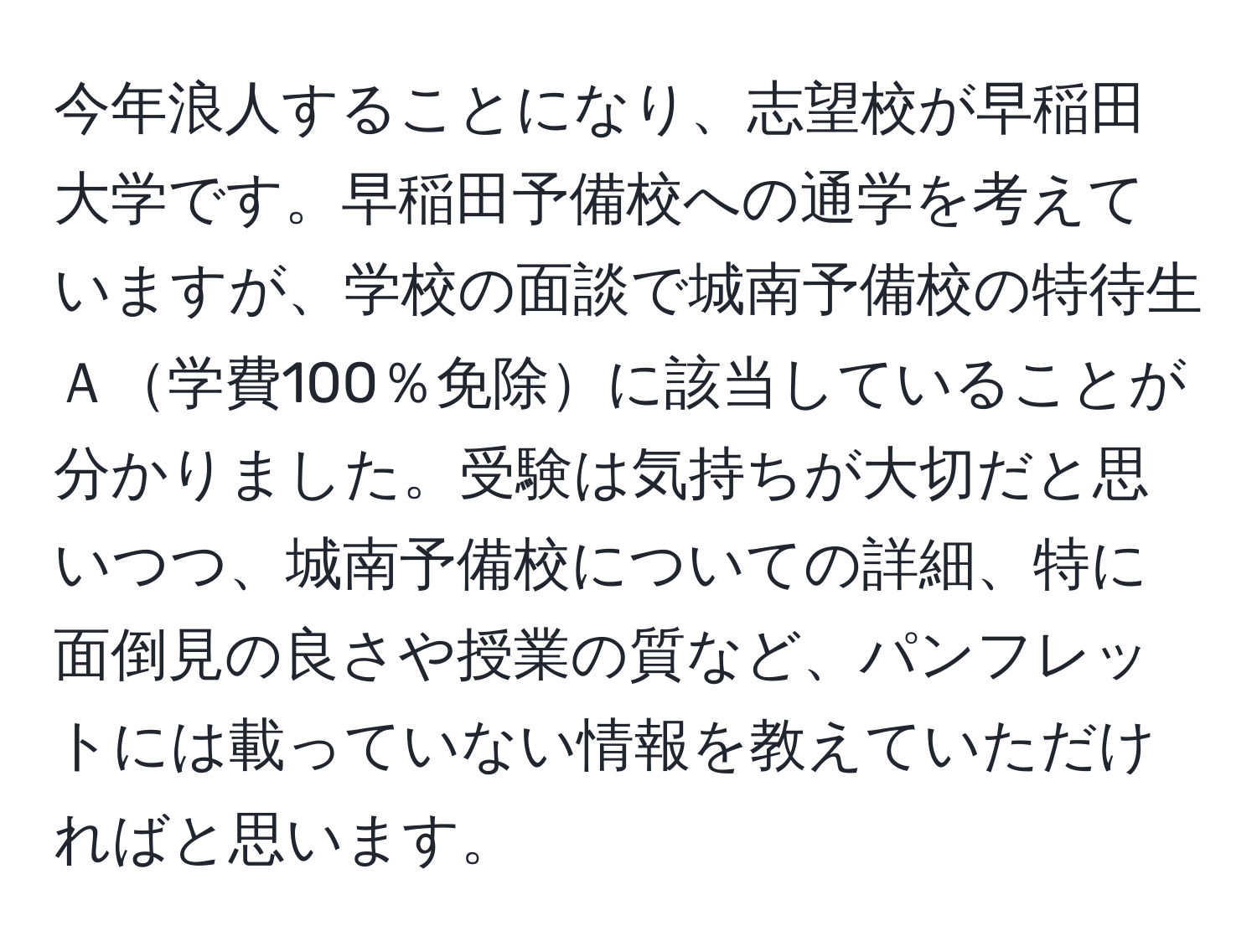 今年浪人することになり、志望校が早稲田大学です。早稲田予備校への通学を考えていますが、学校の面談で城南予備校の特待生Ａ学費100％免除に該当していることが分かりました。受験は気持ちが大切だと思いつつ、城南予備校についての詳細、特に面倒見の良さや授業の質など、パンフレットには載っていない情報を教えていただければと思います。