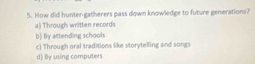 How did hunter-gatherers pass down knowledge to future generations?
a) Through written records
b) By attending schools
c) Through oral traditions like storytelling and songs
d) By using computers