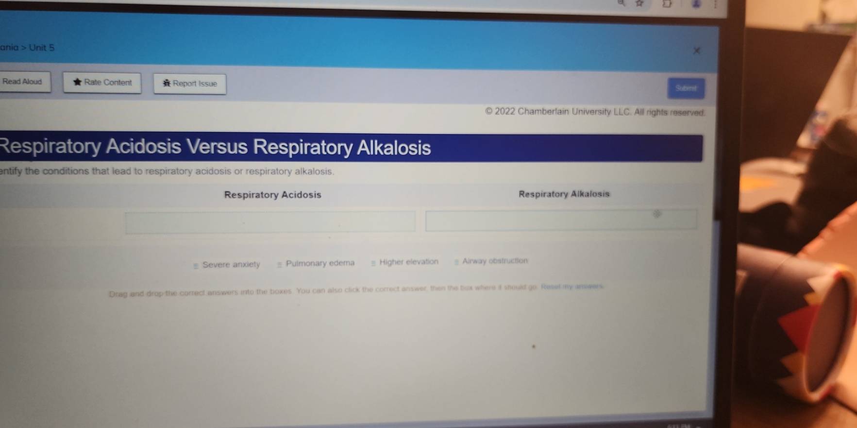 ania > Unit 5 
Read Aloud Rate Content Report Issue 
Subinit 
2022 Chamberlain University LLC. All rights reserved. 
Respiratory Acidosis Versus Respiratory Alkalosis 
entify the conditions that lead to respiratory acidosis or respiratory alkalosis. 
Respiratory Acidosis Respiratory Alkalosis 
≡ Severe anxiety Pulmonary edema = Higher elevation = Airway obstruction 
Drag and drop the correct answers into the boxes. You can also click the correct answer, then the box where if should go. Reset my answers