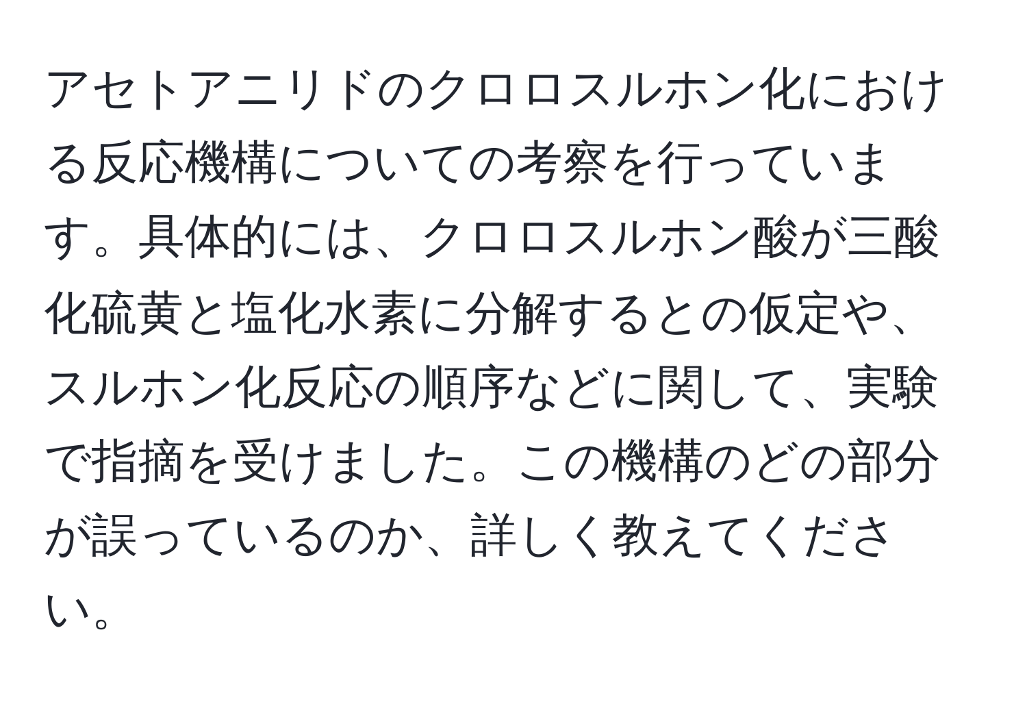 アセトアニリドのクロロスルホン化における反応機構についての考察を行っています。具体的には、クロロスルホン酸が三酸化硫黄と塩化水素に分解するとの仮定や、スルホン化反応の順序などに関して、実験で指摘を受けました。この機構のどの部分が誤っているのか、詳しく教えてください。