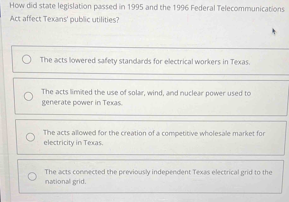 How did state legislation passed in 1995 and the 1996 Federal Telecommunications
Act affect Texans’ public utilities?
The acts lowered safety standards for electrical workers in Texas.
The acts limited the use of solar, wind, and nuclear power used to
generate power in Texas.
The acts allowed for the creation of a competitive wholesale market for
electricity in Texas.
The acts connected the previously independent Texas electrical grid to the
national grid.