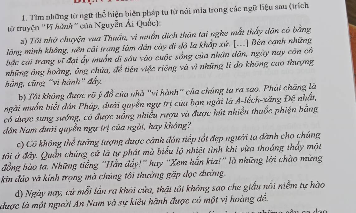 Tìm những từ ngữ thể hiện biện pháp tu từ nói mia trong các ngữ liệu sau (trích 
từ truyện “Vì hành” của Nguyễn Ái Quốc): 
a) Tôi nhớ chuyện vua Thuẩn, vì muốn đích thân tai nghe mắt thấy dân có bằng 
lòng mình không, nên cải trang làm dân cày đi dò la khắp xứ. [...] Bên cạnh những 
bậc cải trang vĩ đại ấy muốn đi sâu vào cuộc sống của nhân dân, ngày nay còn có 
những ông hoàng, ông chúa, để tiện việc riêng và vì những lí do không cao thượng 
bằng, cũng “vi hành” đẩy. 
b) Tôi không được rõ ý đồ của nhà “vi hành” của chúng ta ra sao. Phải chăng là 
ngài muốn biết dân Pháp, dưới quyền ngự trị của bạn ngài là A-lếch-xăng Đệ nhất, 
có được sung sướng, có được uống nhiều rượu và được hút nhiều thuốc phiện bằng 
dân Nam dưới quyền ngự trị của ngài, hay không? 
c) Cô không thể tưởng tượng được cảnh đón tiếp tốt đẹp người ta dành cho chúng 
tôi ở đây. Quần chúng cứ là tự phát mà biểu lộ nhiệt tình khi vừa thoáng thấy một 
đồng bào ta. Những tiếng “Hắn đẩy!” hay “Xem hắn kia!” là những lời chào mừng 
kín đáo và kính trọng mà chúng tôi thường gặp dọc đường. 
d) Ngày nay, cứ mỗi lần ra khỏi cửa, thật tôi không sao che giấu nổi niềm tự hào 
được là một người An Nam và sự kiêu hãnh được có một vị hoàng đế.