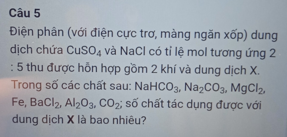 Điện phân (với điện cực trơ, màng ngăn xốp) dung 
dịch chứa CuSO₄ và NaCl có tỉ lệ mol tương ứng 2 
: 5 thu được hỗn hợp gồm 2 khí và dung dịch X. 
Trong số các chất sau: Nai HCO_3, Na_2CO_3, MgCl_2, 
Fe, BaCl_2, Al_2O_3, CO_2; số chất tác dụng được với 
dung dịch X là bao nhiêu?