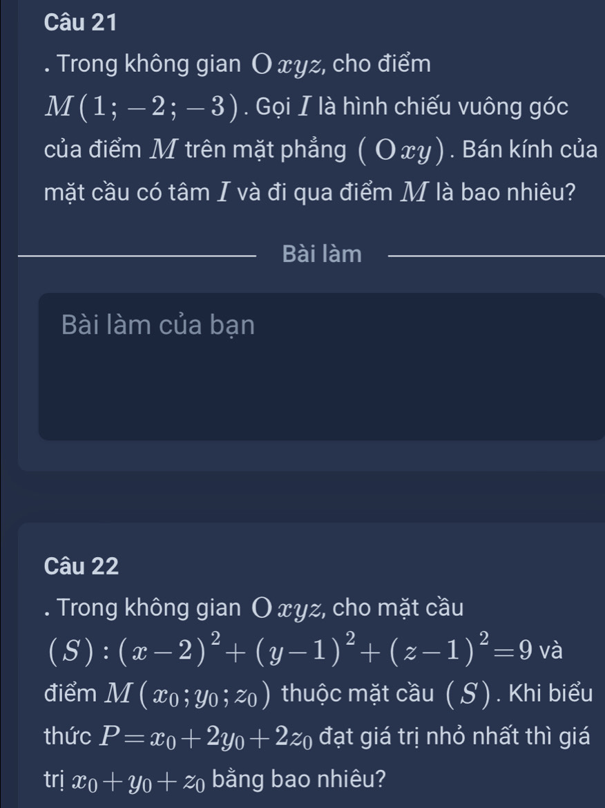 Trong không gian O xyz, cho điểm
M(1;-2;-3). Gọi I là hình chiếu vuông góc 
của điểm M trên mặt phẳng ( Ο xy). Bán kính của 
mặt cầu có tâm I và đi qua điểm M là bao nhiêu? 
Bài làm 
Bài làm của bạn 
Câu 22 
. Trong không gian O xyz, cho mặt cầu
(S):(x-2)^2+(y-1)^2+(z-1)^2=9 và 
điểm M(x_0;y_0;z_0) thuộc mặt cầu (S). Khi biểu 
thức P=x_0+2y_0+2z_0 đạt giá trị nhỏ nhất thì giá 
trj x_0+y_0+z_0 bằng bao nhiêu?