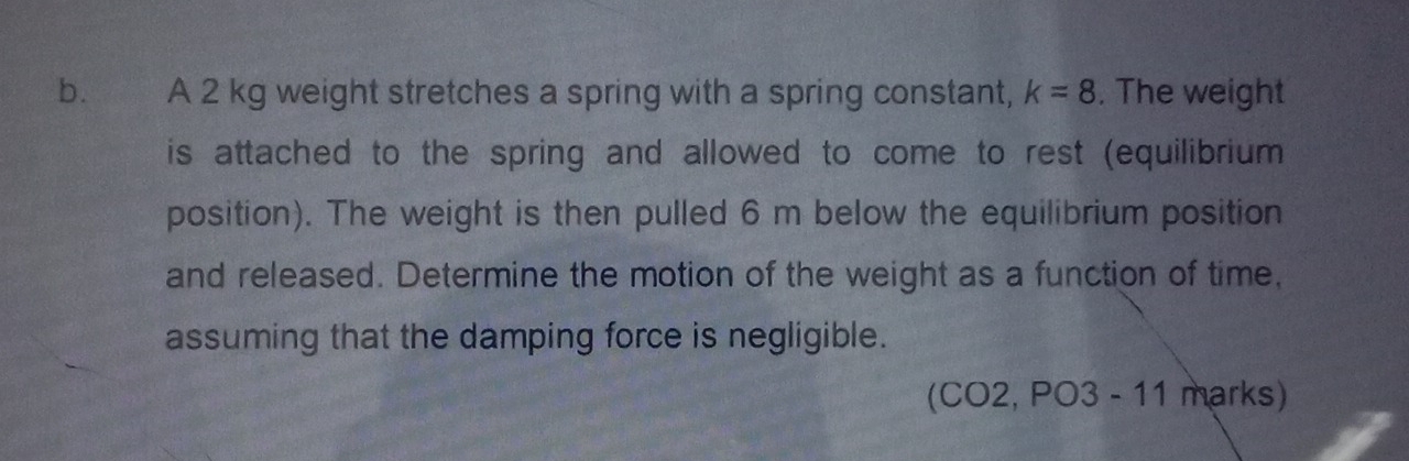 A 2 kg weight stretches a spring with a spring constant, k=8. The weight 
is attached to the spring and allowed to come to rest (equilibrium 
position). The weight is then pulled 6 m below the equilibrium position 
and released. Determine the motion of the weight as a function of time, 
assuming that the damping force is negligible. 
(CO2, PO3 - 11 marks)