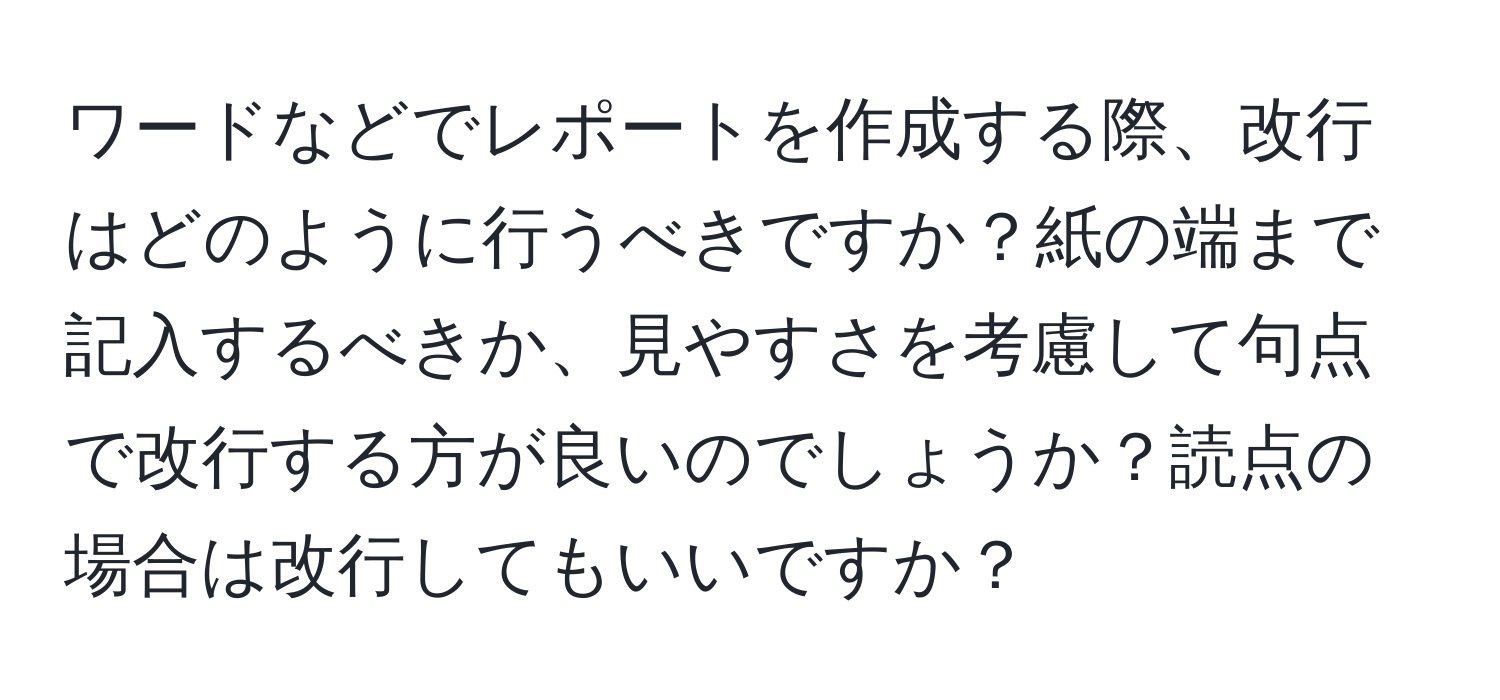 ワードなどでレポートを作成する際、改行はどのように行うべきですか？紙の端まで記入するべきか、見やすさを考慮して句点で改行する方が良いのでしょうか？読点の場合は改行してもいいですか？