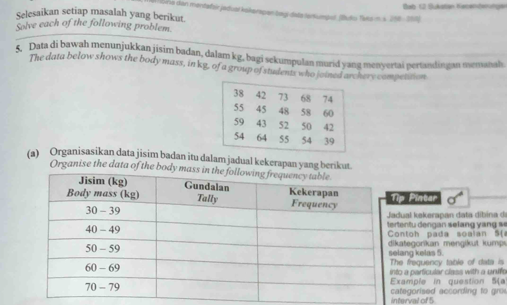 Bab 12 Sükstan Ketenderügen 
lbina dan mentafeir jadual kakerspen bagi date tertumput. (Buku Taka m.s. 218 - 208) 
Selesaikan setiap masalah yang berikut. 
Solve each of the following problem 
5. Data di bawah menunjukkan jisim badan, dalam kg, bagi sekumpulan murid yang menyertai pertandingan mennth 
The data below shows the body mass, in kg, of a group of students who joined archery competition 
(a) Organisasikan data jisim badan itu dalam jadual kekerapan yang berikut. 
Organise the data of the 
. 
p Pintar 
ual kekerapan da ta di ina 
entu dengan selang y n g s 
ontoh pada soalan 5( 
kategorikan mengikut kump 
ang kelas 5. 
e frequency table of data is 
o a particular class with a unifo 
xample in question 5(a 
tegorised according to gro 
interval of 5