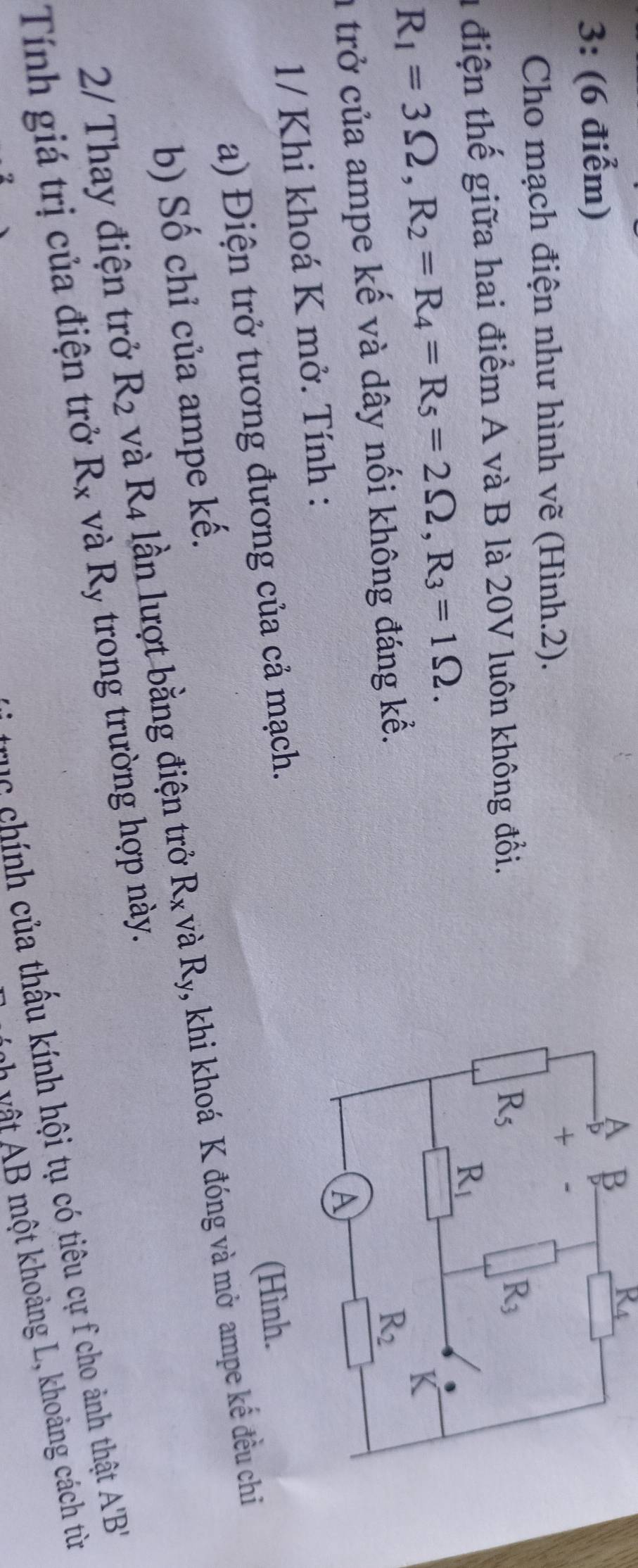 3: (6 điểm)
A β
R_4
Cho mạch điện như hình vẽ (Hình.2).
1 điện thế giữa hai điểm A và B là 20V luôn không đổi.
R_1=3Omega ,R_2=R_4=R_5=2Omega ,R_3=1Omega .
a trở của ampe kế và dây nối không đáng kể.
1/ Khi khoá K mở. Tính :
a) Điện trở tương đương của cả mạch.
(Hình.
b) Số chỉ của ampe kế.
2/ Thay điện trở R_2 và R4 lần lượt bằng điện trở R_x và R_y , khi khoá K đóng và mở ampe kế đều chi
Tính giá trị của điện trở R_x và Ry trong trường hợp này.
rục chính của thấu kính hội tụ có tiêu cự f cho ảnh thật A'B'
M      ột hoảng L, khoảng cách từ
