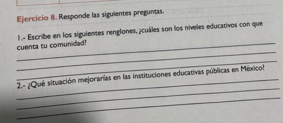 Responde las siguientes preguntas. 
1.- Escribe en los siguientes renglones, ¿cuáles son los niveles educativos con que 
_ 
_cuenta tu comunidad? 
_ 
_ 
_2.- ¿Qué situación mejorarías en las instituciones educativas públicas en México? 
_